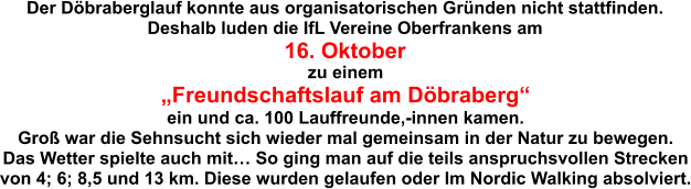 Der Döbraberglauf konnte aus organisatorischen Gründen nicht stattfinden. Deshalb luden die IfL Vereine Oberfrankens am 16. Oktober zu einem „Freundschaftslauf am Döbraberg“ ein und ca. 100 Lauffreunde,-innen kamen. Groß war die Sehnsucht sich wieder mal gemeinsam in der Natur zu bewegen. Das Wetter spielte auch mit… So ging man auf die teils anspruchsvollen Strecken von 4; 6; 8,5 und 13 km. Diese wurden gelaufen oder Im Nordic Walking absolviert.